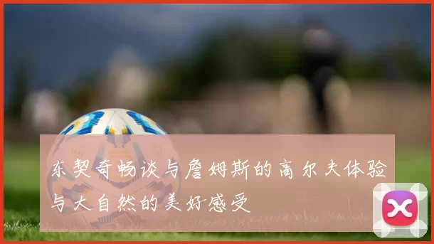 东契奇畅谈与詹姆斯的高尔夫体验与大自然的美好感受