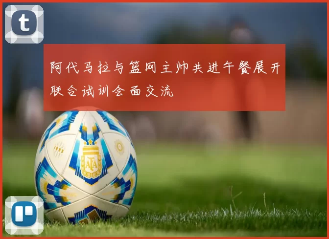 阿代马拉与篮网主帅共进午餐展开联合试训会面交流
