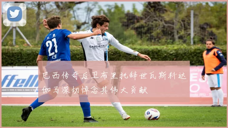 巴西传奇后卫布里托辞世瓦斯科达伽马深切悼念其伟大贡献