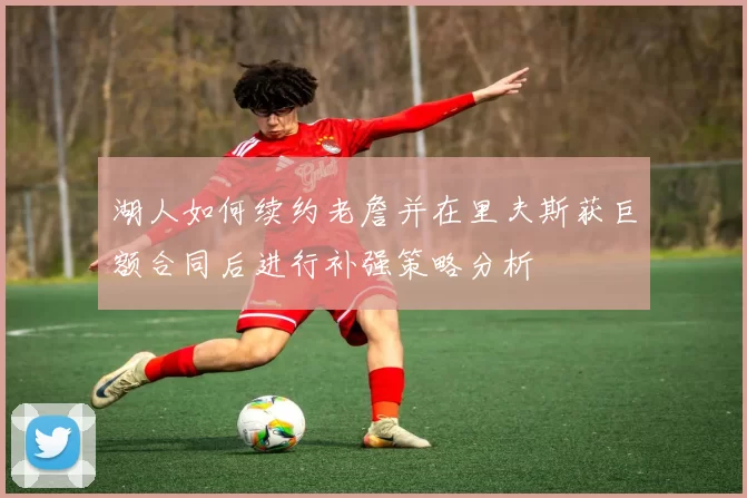 湖人如何续约老詹并在里夫斯获巨额合同后进行补强策略分析