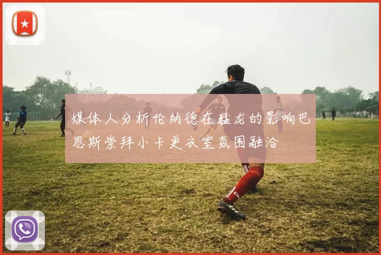 媒体人分析伦纳德在猛龙的影响巴恩斯崇拜小卡更衣室氛围融洽
