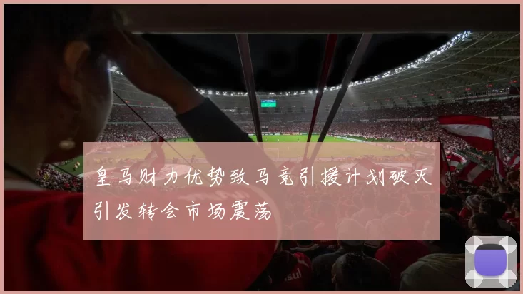 皇马财力优势致马竞引援计划破灭引发转会市场震荡