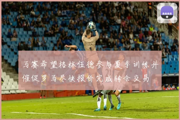 马赛希望格林伍德参与夏季训练并催促罗马尽快报价完成转会交易