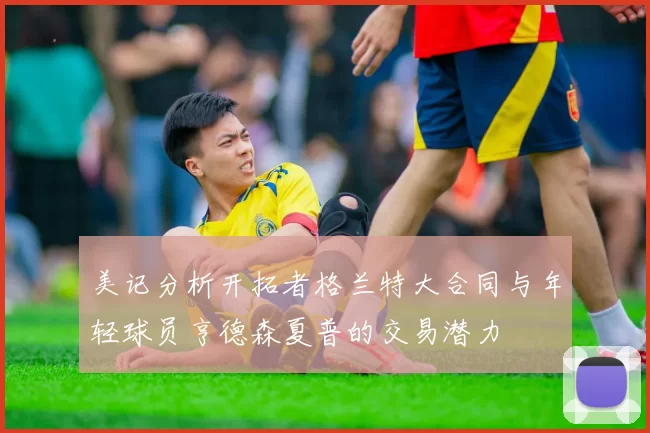 美记分析开拓者格兰特大合同与年轻球员亨德森夏普的交易潜力