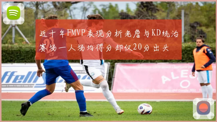 近十年FMVP表现分析老詹与KD统治赛场一人场均得分却仅20分出头
